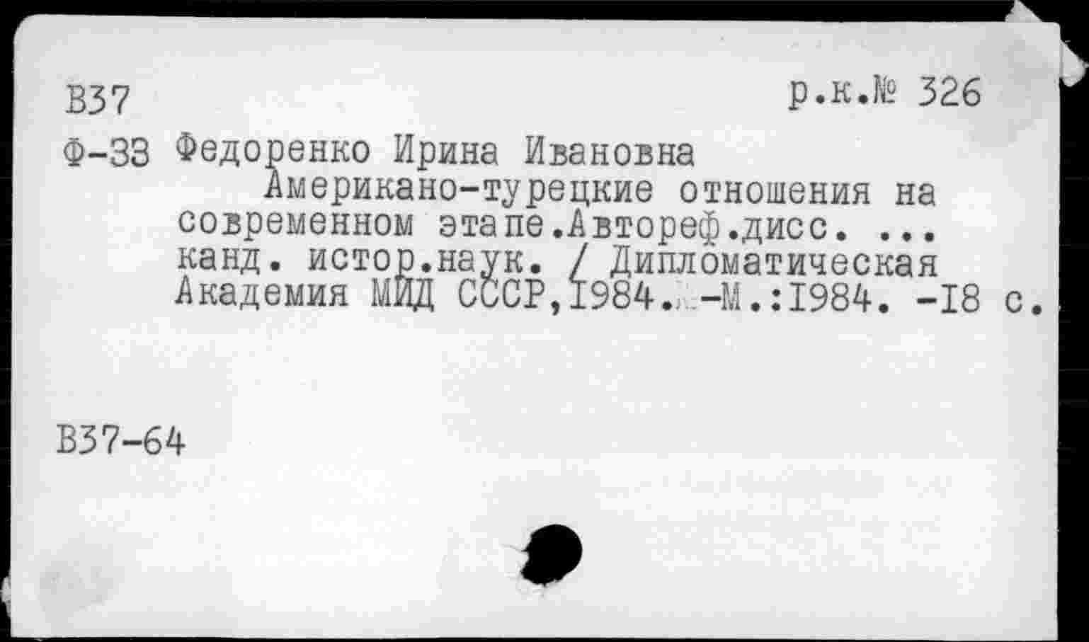 ﻿237	р.к.№ 326
Ф-33 Федоренко Ирина Ивановна
Американо-турецкие отношения на современном этапе.Автореф.дисс. ... канд. истор.наук. / Дипломатическая Академия МИД СССР, 1984.,-М.: 1984. -18
В37-64